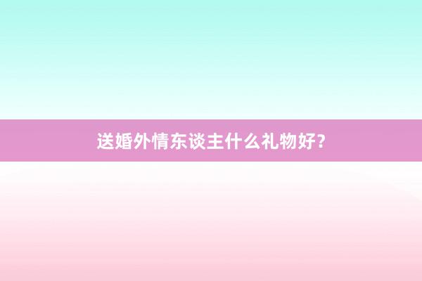 送婚外情东谈主什么礼物好？
