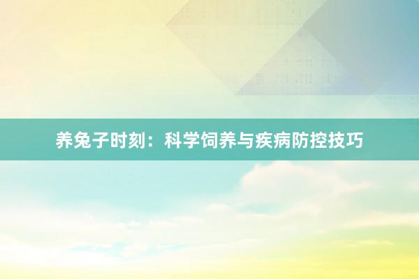 养兔子时刻：科学饲养与疾病防控技巧