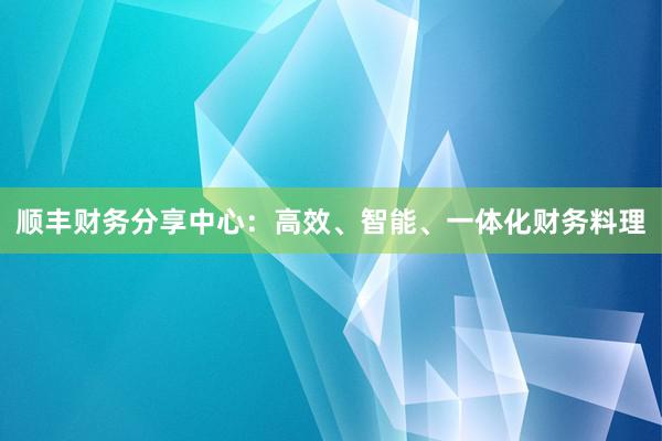 顺丰财务分享中心：高效、智能、一体化财务料理